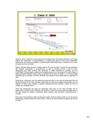 Vejamos, como o GeneXus faz para determinar as tabelas base. Os atributos utilizados no For each
externo são CustomerId e CustomerName, e a tabela base deste For each será CUSTOMER.
Observemos que somente participam na determinação desta tabela base os atributos do For each
principal,não os do aninhado.
Depois, GeneXus deve encontrar a tabela base do For each aninhado. Os atributos que participam
são InvoiceId, InvoiceDate e InvoiceAmount, ou seja, os atributos internos a este For each.
Observemos que estes atributos não pertencem a tabela estendida do principal, que era
CUSTOMER. Portanto passa a determinar sua tabela base como a de qualquer For each simples: a
tabela estendida INVOICE contem todos os atributos do For each aninhado, e é a mínima tabela
estendida que os contenha. Portanto, INVOICE será escolhida como tabela base do segundo For
each.
Observemos, novamente, que não explicitamos cláusula where no For each aninhado para filtrar as
faturas do cliente do For each principal. Justamente, por tratar-se de tabelas relacionadas por uma
relação 1-N direta, esta condição é aplicada implicitamente pelo GeneXus e pode ser visto na
listagem de navegação acima.
Outro fato interessante que pode ser observado nesta lista: no For each aninhado não foi
especificado a cláusula order, GeneXus não escolheu a ordem da chave primária da tabela base e
sim pelo atributo da relação, CustomerId. Desta maneira, está otimizando automaticamente a
consulta.
Esse caso é uma exceção a regra que fala que quando nenhuma cláusula order em um For each é
especificada, GeneXus determina como ordem o atributo da chave primária da tabela base de dito
For each.
 