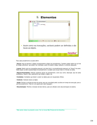 Para cada procedimento se pode definir:
• Source: Aqu o c digo correspondente a l gica do procedimento. Também podem definir-se ao final
do c digo subrotinas1 que podem ser chamadas a partir do próprio código mediante o comando adequado.
• Layout: As como as transações possuem uma tela (form), os procedimentos possuem um layout de saída.
Nesta seção se define apresentação do procedimento: os dados que se quer listar e o formato da saída.
• Regras-Propriedades: Definem aspectos gerais do procedimento, como seu nome, descrição, tipo de saída
(impressora, arquivo, tela), parâmetros que recebe o objeto, etc.
• Condições: Condições que devem cumprir os dados para ser recuperados (filtros).
• Variáveis: Variáveis locais ao objeto.
• Ajuda: Permite a inclusão de texto de ajuda, para ser consultado pelos usuários em tempo de execução, para o
uso do procedimento. Pode ter uma ajuda para cada linguagem.
• Documentação: Permite a inclusão de texto t cnico, para ser utilizado como documentação do sistema.
_____________________________________________________________________________________
1 Não serão vistas no presente curso. Ver no Curso Não Presencial de GeneXus.
 