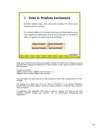 Neste caso o GeneXus não encontra uma relação 1-N direta ou indireta entre as tabelas e portanto
não aplica filtros implícitos aos registros do For each aninhado, ou seja, realiza um produto cartesiano
entre as tabelas.
O caso ocorre quando:
• est(For each principal) ∩ base(For each aninhado) = φ e
• base(For each principal) ⊄ est(For each aninhado)
Para cada registro da tabela base do For each principal se recorre toda a tabela base do For each
aninhado.
Por exemplo, se a tabela base de um For each foi COUNTRY e a do aninhado PRODUCT,
evidentemente não existirá relação e haverá um produto cartesiano e se percorre para cada país,
todos os produtos.
O programador pode estabelecer filtros sobre os dados a recuperar, mas estes já não serão
condições implícitas inferidas pelo GeneXus, mas sim especificadas explicitamente pelo
programador.
.
 