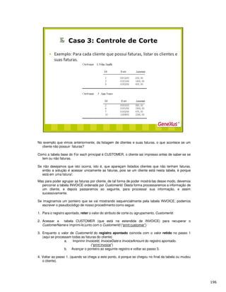 No exemplo que vimos anteriormente, da listagem de clientes e suas faturas, o que acontece se um
cliente não possuir faturas?
Como a tabela base do For each principal é CUSTOMER, o cliente sai impresso antes de saber-se se
tem ou não faturas.
Se não desejamos que isto ocorra, isto é, que apareçam listados clientes que não tenham faturas,
então a solução é acessar unicamente as faturas, pois se um cliente está nesta tabela, é porque
está em uma fatura!.
Mas para poder agrupar as faturas por cliente, de tal forma de poder mostrá-las desse modo, devemos
percorrer a tabela INVOICE ordenada por CustomerId. Desta forma processaremos a informação de
um cliente, e depois passaremos ao seguinte, para processar sua informação, e assim
sucessivamente.
Se imaginamos um ponteiro que se vai mostrando sequencialmente pela tabela INVOICE, podemos
escrever o pseudocódigo de nosso procedimento como segue:
1. Para o registro apontado, reter o valor do atributo de corte ou agrupamento, CustomerId.
2. Acessar a tabela CUSTOMER (que está na estendida de INVOICE) para recuperar o
CustomerName e imprimi-lo junto com o CustomerId (“print customer”)
3. Enquanto o valor de CustomerId do registro apontado coincida com o valor retido no passo 1
(aqui se processam todas as faturas do cliente)
a. Imprimir InvoiceId, InvoiceDate e InvoiceAmount do registro apontado.
(“print invoice”)
b. Avançar o ponteiro ao seguinte registro e voltar ao passo 3.
4. Voltar ao passo 1. (quando se chega a este ponto, é porque se chegou no final da tabela ou mudou
o cliente).
 