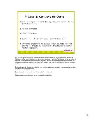 Um controle de corte é fácil de programar e pode ser feito seguindo as considerações anteriores.
Na ordem do For each mais extremo, devemos mencionar o “primeiro” atributo de corte, na ordem do
segundo For each devemos mencionar o “segundo” atributo de corte e assim sucessivamente. Não é
obrigatório mencionar atributo/s na ordem do For each mais interno (em todos os demais For each é
assim).
É utilizado quando desejamos trabalhar com a informação de uma tabela, mas agrupada por algum
atributo ou conjunto de atributos.
Os controles de cortes podem ser simples, duplos, triplos, etc.
A seguir veremos um exemplo de um controle de corte duplo.
 