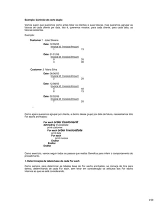 Exemplo: Controle de corte duplo
Vamos supor que queremos como antes listar os clientes e suas faturas, mas queremos agrupar as
faturas de cada cliente por data. Isto é, queremos mostrar, para cada cliente, para cada data, as
faturas existentes.
Exemplo:
Customer: 1 João Silveira
Date: 12/05/05
Invoice Id Invoice Amount
1 15
Date: 01/01/06
Invoice Id Invoice Amount
9 35
3 30
Customer: 3 Maria Silva
Date: 06/06/05
Invoice Id Invoice Amount
2 20
Date: 12/08/05
Invoice Id Invoice Amount
4 40
8 15
Date: 02/02/06
Invoice Id Invoice Amount
7 20
…
Como agora queremos agrupar por cliente, e dentro desse grupo por data de fatura, necessitamos três
For eachs aninhados:
For each order CustomerId
defined by InvoiceDate
print customer
For each order InvoiceDate
print date
For each
print invoice
Endfor
Endfor
Endfor
Como exercício, vamos seguir todos os passos que realiza GeneXus para inferir o comportamento do
procedimento.
1. Determinação da tabela base de cada For each
Como sempre, para determinar as tabelas base de For eachs aninhados, se começa de fora para
dentro, determinando de cada For each, sem levar em consideração os atributos dos For eachs
internos ao que se está considerando.
 