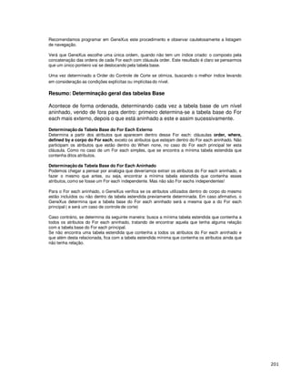 Recomendamos programar em GeneXus este procedimento e observar cautelosamente a listagem
de navegação.
Verá que GeneXus escolhe uma única ordem, quando não tem um índice criado: o composto pela
concatenação das ordens de cada For each com cláusula order. Este resultado é claro se pensarmos
que um único ponteiro vai se deslocando pela tabela base.
Uma vez determinado a Order do Controle de Corte se otimiza, buscando o melhor índice levando
em consideração as condições explícitas ou implícitas do nível.
Resumo: Determinação geral das tabelas Base
Acontece de forma ordenada, determinando cada vez a tabela base de um nível
aninhado, vendo de fora para dentro: primeiro determina-se a tabela base do For
each mais externo, depois o que está aninhado a este e assim sucessivamente.
Determinação da Tabela Base do For Each Externo
Determina a partir dos atributos que aparecem dentro desse For each: cláusulas order, where,
defined by e corpo do For each, exceto os atributos que estejam dentro do For each aninhado. Não
participam os atributos que estão dentro do When none, no caso do For each principal ter esta
cláusula. Como no caso de um For each simples, que se encontra a mínima tabela estendida que
contenha ditos atributos.
Determinação da Tabela Base do For Each Aninhado
Podemos chegar a pensar por analogia que deveríamos extrair os atributos do For each aninhado, e
fazer o mesmo que antes, ou seja, encontrar a mínima tabela estendida que contenha esses
atributos, como se fosse um For each independente. Mas não são For eachs independentes!
Para o For each aninhado, o GeneXus verifica se os atributos utilizados dentro do corpo do mesmo
estão incluídos ou não dentro da tabela estendida previamente determinada. Em caso afirmativo, o
GeneXus determina que a tabela base do For each aninhado será a mesma que a do For each
principal ( e será um caso de controle de corte)
Caso contrário, se determina da seguinte maneira: busca a mínima tabela estendida que contenha a
todos os atributos do For each aninhado, tratando de encontrar aquela que tenha alguma relação
com a tabela base do For each principal.
Se não encontra uma tabela estendida que contenha a todos os atributos do For each aninhado e
que além desta relacionada, fica com a tabela estendida mínima que contenha os atributos ainda que
não tenha relação.
 