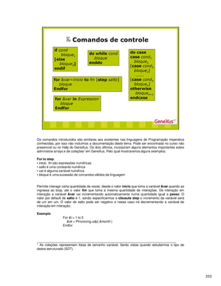 Os comandos introduzidos são similares aos existentes nas linguagens de Programação imperativa
conhecidas, por isso não incluímos a documentação deste tema. Pode ser encontrada no curso não
presencial ou no Help do GeneXus. Os dois últimos, incorporam alguns elementos importantes sobre
administrar arrays e de coleções1 em GeneXus. Pelo qual mostraremos alguns exemplos:
For to step:
• inicio, fin são expressões num ricas
• salto é uma constante num rica
• var é alguma variável num rica
• bloque é uma sucessão de comandos v lidos da linguagem
Permite interagir certa quantidade de vezes: desde o valor início que toma a variável &var quando se
ingressa ao loop, até o valor fim que toma a mesma quantidade de interações. De interação em
interação a variável &var vai incrementando automaticamente numa quantidade igual a passo. O
valor por default de salto é 1, senão especificarmos a cláusula step o incremento da variável será
de um em um. O valor de salto pode ser negativo e nesse caso irá decrementando a variável de
interação em interação.
Exemplo
For &i = 1 to 5
&ok = PInvoicing.udp( &month )
Endfor
_____________________________________________________________________________
1 As coleções representam listas de tamanho variável. Serão vistas quando estudarmos o tipo de
dados estruturado (SDT).
 