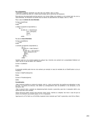 For in Expression:
• Expression é qualquer expressão cujo valor seja uma coleção, vetor ou matriz.
• var é uma variável que deve ter o mesmo tipo de dados que os elementos de Expression.
Esta estrutura de programação permite percorrer com menos c digo uma coleção ou uma variável vetor de uma ou
mais dimensões. Se armazena na variável &var os valores de cada elemento da coleção, vetor ou matriz.
Para o caso de vetores de uma dimensão:
for &var in &varArray()
… // code
Endfor
o c digo se expande (é equivalente) a:
&x = 1
do while &x <= rows(&array())
&var = &Array(&x)
bloque
&x += 1
enddo
No caso de duas dimensões:
for &var in &varMatrix()
… // code
Endfor
o comando se expande (é equivalente) a:
&x = 1
do while &x <= rows( &array() )
&e = 1
do while &e <= cols( &array() )
&var = &array( &x, &e )
bloque
&e += 1
enddo
&x += 1
enddo
Também pode ser uma variável coleção de qualquer tipo, incluindo uma variável com a propriedade Collection em
'False'mas de um tipo de dados 'SDT collection'.
for &var in &collection
...
endfor
A expressão também pode não ser uma variável, por exemplo no caso do resultado de um DataProvider ou de um
Procedure:
for &var in DataProvider(parms)
...
Endfor
for &var in Procedure(parms)
...
endfor
Considerações:
• Não é possível modificar os valores da coleção, vetor ou matriz na percorrida. Isto significa que alterações no valor
de &var no alcance da estrutura, não afetam ao correspondente valor da &collection o do &array(&x), ou de
&array(&x, &e)).
• Não é possível obter a posição da coleção/array/matriz durante a percorrida, para isto é necessário definir uma
variável que at e como contador.
•Estas estruturas podem aninhar para percorrer vários arrays, matrizes ou coleções. Isto inclui o caso de que se
chame uma Subrotina que tamb m possui um For In Expression.
•Igual que em um For Each ou um Do While, é possível incluir comando que corte a percorrida, como Exit ou Return.
 
