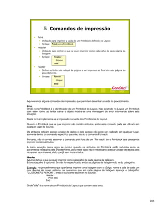 Aqui veremos alguns comandos de impressão, que permitem desenhar a saída do procedimento.
Print
Onde nomePrintBlock é o identificador de um Printblock do Layout. Não existindo no Layout um Printblock
com esse nome, ao tentar salvar o objeto mostra-se uma mensagem de error informando sobre esta
situação.
Desta forma implementa-se a impressão na saída dos Printblocks do Layout.
Quando o Printblock que se quer imprimir não contêm atributos, então este comando pode ser utilizado em
qualquer lugar do Source.
Os atributos indicam acesso a base de dados e este acesso não pode ser realizado em qualquer lugar,
somente dentro do comando específico para ele, isto é, o comando For each.
Portanto, não é correto escrever o comando print fora de um “For each” se o Printblock que desejamos
imprimir contêm atributos.
A nica exceção desta regra se produz quando os atributos do Printblock est incluídos entre os
parâmetros recebidos pelo procedimento, pois neste caso não é necessário acessar a base de dados para
recuperar seus valores, visto que já vem instanciados.
Header
Aqu se define o que se quer imprimir como cabeçalho de cada p gina da listagem.
Este cabeçalho é opcional. Se não for especificada, então as p ginas da listagem não terão cabeçalho.
Exemplo: No procedimento que quer amos imprimir uma listagem com o c digo, nome e pa s de cada um
dos clientes de nosso sistema, se queremos que em cada p gina da listagem apareça o cabeçalho:
CUSTOMERS REPORT , então é suficiente escrever no Source:
Header
Print title
End
Onde title é o nome de um Printblock do Layout que contem este texto.
 