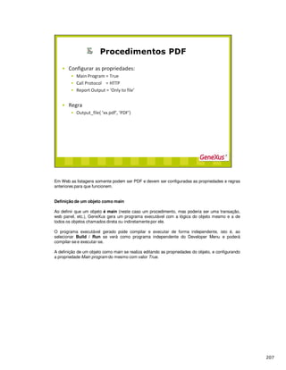 Em Web as listagens somente podem ser PDF e devem ser configuradas as propriedades e regras
anteriores para que funcionem.
Definição de um objeto como main
Ao definir que um objeto é main (neste caso um procedimento, mas poderia ser uma transação,
web panel, etc.), GeneXus gera um programa executável com a lógica do objeto mesmo e a de
todos os objetos chamados direta ou indiretamente por ele.
O programa executável gerado pode compilar e executar de forma independente, isto é, ao
selecionar Build / Run se verá como programa independente do Developer Menu e poderá
compilar-se e executar-se.
A definição de um objeto como main se realiza editando as propriedades do objeto, e configurando
a propriedade Main program do mesmo com valor True.
 