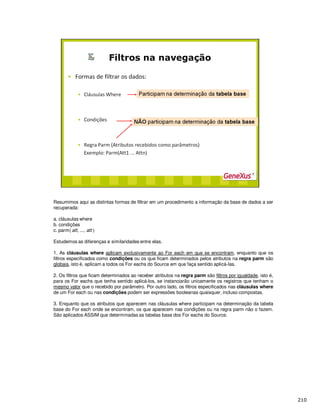 Resumimos aqui as distintas formas de filtrar em um procedimento a informação da base de dados a ser
recuperada:
a. cláusulas where
b. condições
c. parm( att, ..., att )
Estudemos as diferenças e similaridades entre elas.
1. As cláusulas where aplicam exclusivamente ao For each em que se encontram, enquanto que os
filtros especificados como condições ou os que ficam determinados pelos atributos na regra parm são
globais, isto é, aplicam a todos os For eachs do Source em que faça sentido aplicá-las.
2. Os filtros que ficam determinados ao receber atributos na regra parm são filtros por igualdade, isto é,
para os For eachs que tenha sentido aplicá-los, se instanciarão unicamente os registros que tenham o
mesmo valor que o recebido por parâmetro. Por outro lado, os filtros especificados nas cláusulas where
de um For each ou nas condições podem ser expressões booleanas quaisquer, incluso compostas.
3. Enquanto que os atributos que aparecem nas cláusulas where participam na determinação da tabela
base do For each onde se encontram, os que aparecem nas condições ou na regra parm não o fazem.
São aplicados ASSIM que determinadas as tabelas base dos For eachs do Source.
 