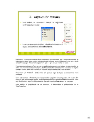 O Printblock é um tipo de controle v lido somente nos procedimentos, que é inserido e eliminado do
Layout pelo analista, e que contem outros controles -atributos, textos, retângulos, linhas, etc.-, sendo
estes ltimos os que efetivamente especificam qu é o que se quer mostrar na saída.
Para inserir os controles no Form de uma transação contamos com uma toolbox. A mesma toolbox se
utiliza para inserir os controles no Layout. De fato esta toolbox está disponível para todos os objetos
GeneXus criados, e em cada caso terá os controles disponíveis segundo o tipo de objeto.
Para inserir um Printblock - botão direito em qualquer lugar do layout e selecionamos Insert
Printblock.
Como todo controle, o Printblock possui propriedades que podem ser configuradas pelo usuário. Em
particular, tem a propriedade “Name”, muito importante visto que é o identificador do Printblock. Com
este identificador é que o Printblock pode ser chamado a partir do Source para ser impresso.
Para acessar as propriedades de um Printblock, o selecionamos e pressionamos F4 ou
View/Properties.
 