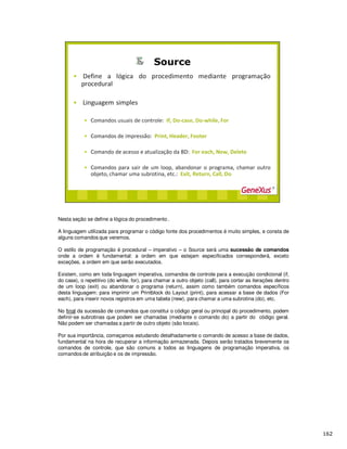 Nesta seção se define a lógica do procedimento .
A linguagem utilizada para programar o código fonte dos procedimentos é muito simples, e consta de
alguns comandos que veremos.
O estilo de programação é procedural – imperativo – o Source será uma sucessão de comandos
onde a ordem é fundamental: a ordem em que estejam especificados corresponderá, exceto
exceções, a ordem em que serão executados.
Existem, como em toda linguagem imperativa, comandos de controle para a execução condicional (if,
do case), o repetitivo (do while, for), para chamar a outro objeto (call), para cortar as iterações dentro
de um loop (exit) ou abandonar o programa (return), assim como também comandos específicos
desta linguagem: para imprimir um Printblock do Layout (print), para acessar a base de dados (For
each), para inserir novos registros em uma tabela (new), para chamar a uma subrotina (do), etc.
No final da sucessão de comandos que constitui o código geral ou principal do procedimento, podem
definir-se subrotinas que podem ser chamadas (mediante o comando do) a partir do código geral.
Não podem ser chamadas a partir de outro objeto (são locais).
Por sua importância, começamos estudando detalhadamente o comando de acesso a base de dados,
fundamental na hora de recuperar a informação armazenada. Depois serão tratados brevemente os
comandos de controle, que são comuns a todos as linguagens de programação imperativa, os
comandos de atribuição e os de impressão.
 