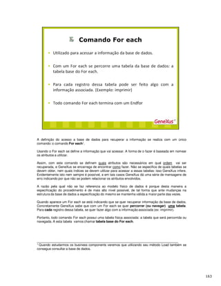 A definição do acesso a base de dados para recuperar a informação se realiza com um único
comando: o comando For each1.
Usando o For each se define a informação que vai acessar. A forma de o fazer é baseada em nomear
os atributos a utilizar.
Assim, com este comando se definem quais atributos são necessários em qual ordem vai ser
recuperada, e GeneXus se encarrega de encontrar como fazer. Não se especifica de quais tabelas se
devem obter, nem quais índices se devem utilizar para acessar a essas tabelas: isso GeneXus infere.
Evidentemente isto nem sempre é possível, e em tais casos GeneXus dá uma série de mensagens de
erro indicando por que não se podem relacionar os atributos envolvidos.
A razão pela qual não se faz referencia ao modelo físico de dados é porque desta maneira a
especificação do procedimento é de mais alto nível possível, de tal forma que ante mudanças na
estrutura da base de dados a especificação do mesmo se mantenha válida a maior parte das vezes.
Quando aparece um For each se está indicando que se quer recuperar informação da base de dados.
Concretamente GeneXus sabe que com um For each se quer percorrer (ou navegar) uma tabela.
Para cada registro dessa tabela, se quer fazer algo com a informação associada (ex: imprimir).
Portanto, todo comando For each possui uma tabela física associada: a tabela que será percorrida ou
navegada. A esta tabela vamos chamar tabela base do For each.
______________________________________________________________________________
1 Quando estudarmos os business components veremos que utilizando seu método Load também se
consegue consultar a base de dados.
 