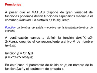 Funciones
A pesar que el MATLAB dispone de gran variedad de
funciones podemos definir funciones específicos mediante el
comando function. La sintaxis es la siguiente:
Function parámetros de salida = nombre de la función(parámetros de
entrada)
A continuación vamos a definir la función fun1(x)=x3-
2x+cosx, creando el correspondiente archivo-M de nombre
fun1.m:
function p = fun1(x)
p = x^3-2*x+cos(x);
En este caso el parámetro de salida es p; en nombre de la
función fun1 y el parámetro de entrada x.
 