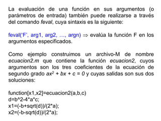 La evaluación de una función en sus argumentos (o
parámetros de entrada) también puede realizarse a través
del comando feval, cuya sintaxis es la siguiente:
feval(‘F’, arg1, arg2, …, argn) ⇒ evalúa la función F en los
argumentos especificados.
Como ejemplo construimos un archivo-M de nombre
ecuacion2.m que contiene la función ecuacion2, cuyos
argumentos son los tres coeficientes de la ecuación de
segundo grado ax2 + bx + c = 0 y cuyas salidas son sus dos
soluciones:
function[x1,x2]=ecuacion2(a,b,c)
d=b^2-4*a*c;
x1=(-b+sqrt(d))/(2*a);
x2=(-b-sqrt(d))/(2*a);
 