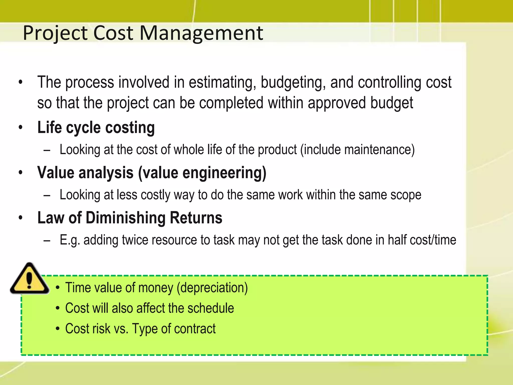 Project Cost ManagementThe process involved in estimating, budgeting, and controlling cost so that the project can be completed within approved budgetLife cycle costingLooking at the cost of whole life of the product (include maintenance)Value analysis (value engineering)Looking at less costly way to do the same work within the same scopeLaw of Diminishing ReturnsE.g. adding twice resource to task may not get the task done in half cost/timeTime value of money (depreciation)