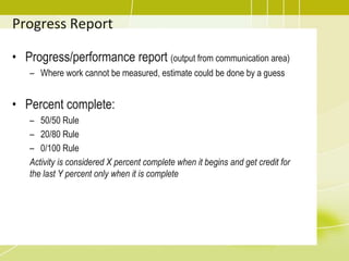 Progress Report
• Progress/performance report (output from communication area)
– Where work cannot be measured, estimate could be done by a guess
• Percent complete:
– 50/50 Rule
– 20/80 Rule
– 0/100 Rule
Activity is considered X percent complete when it begins and get credit for
the last Y percent only when it is complete
 
