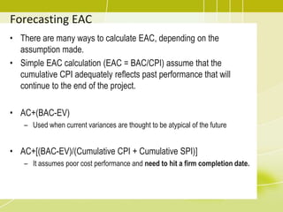 Forecasting EAC
• There are many ways to calculate EAC, depending on the
assumption made.
• Simple EAC calculation (EAC = BAC/CPI) assume that the
cumulative CPI adequately reflects past performance that will
continue to the end of the project.
• AC+(BAC-EV)
– Used when current variances are thought to be atypical of the future
• AC+[(BAC-EV)/(Cumulative CPI + Cumulative SPI)]
– It assumes poor cost performance and need to hit a firm completion date.
 