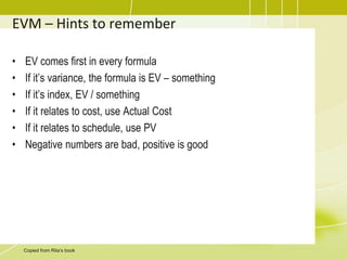 EVM – Hints to remember
• EV comes first in every formula
• If it’s variance, the formula is EV – something
• If it’s index, EV / something
• If it relates to cost, use Actual Cost
• If it relates to schedule, use PV
• Negative numbers are bad, positive is good
Copied from Rita’s book
 