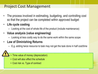 Project Cost Management
• The process involved in estimating, budgeting, and controlling cost
so that the project can be completed within approved budget
• Life cycle costing
– Looking at the cost of whole life of the product (include maintenance)
• Value analysis (value engineering)
– Looking at less costly way to do the same work within the same scope
• Law of Diminishing Returns
– E.g. adding twice resource to task may not get the task done in half cost/time
• Time value of money (depreciation)
• Cost will also affect the schedule
• Cost risk vs. Type of contract
 
