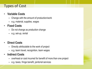 Types of Cost
• Variable Costs
– Change with the amount of production/work
– e.g. material, supplies, wages
• Fixed Costs
– Do not change as production change
– e.g. set-up, rental
• Direct Costs
– Directly attributable to the work of project
– e.g. team travel, recognition, team wages
• Indirect Costs
– overhead or cost incurred for benefit of more than one project
– e.g. taxes, fringe benefit, janitorial services
 
