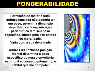 Formação de matéria sutil,
quintessenciada não poderia ter
um peso, porém na dimensão
espiritual, cada organização
períspiritica tem seu peso
especifico, ditada pelo seu estado
de moralidade.
Varia com a sua densidade
André Luiz : “Nossa posição
mental determina o peso
específico do nosso envoltório
espiritual e, consequentemente, o
habitat que lhe compete”
 