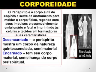 O Períspirito é o corpo sutil do
Espírito e serve de instrumento para
moldar o corpo físico, regendo com
seus impulsos o desenvolvimento
embrionário e fetal e imprimindo às
celulas e tecidos em formação as
suas características.
Desencarnado – o perispírito
mostra um corpo de natureza
quintessenciada, semimaterial
Encarnado – tem seu corpo
material, semelhança do corpo
perispiritual.
 