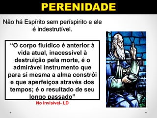 Não há Espírito sem períspirito e ele
é indestrutível.
“O corpo fluídico é anterior à
vida atual, inacessível à
destruição pela morte, é o
admirável instrumento que
para si mesma a alma constrói
e que aperfeiçoa através dos
tempos; é o resultado de seu
longo passado”
No Invisível- LD
 