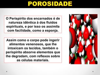O Perispirito dos encarnados é de
natureza idêntica à dos fluidos
espirituais, e por isso os assimila
com facilidade, como a esponja.
Assim como o corpo pode ingerir
alimentos venenosos, que lhe
intoxicam os tecidos, também o
perispirito absorve elementos que
lhe degradam, com reflexos sobre
as células materiais.
 