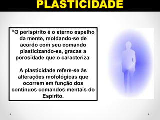 “O perispírito é o eterno espelho
da mente, moldando-se de
acordo com seu comando
plasticizando-se, gracas a
porosidade que o caracteriza.
A plasticidade refere-se às
alterações mofológicas que
ocorrem em função dos
contínuos comandos mentais do
Espírito.
 