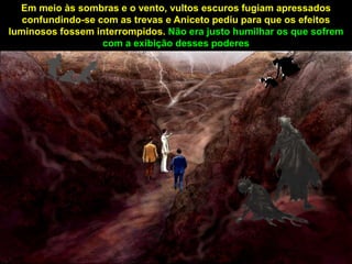 Em meio às sombras e o vento, vultos escuros fugiam apressados
confundindo-se com as trevas e Aniceto pediu para que os efeitos
luminosos fossem interrompidos. Não era justo humilhar os que sofrem
com a exibição desses poderes
 