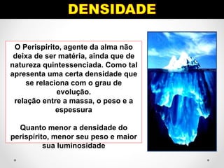 O Perispírito, agente da alma não
deixa de ser matéria, ainda que de
natureza quintessenciada. Como tal
apresenta uma certa densidade que
se relaciona com o grau de
evolução.
relação entre a massa, o peso e a
espessura
Quanto menor a densidade do
perispírito, menor seu peso e maior
sua luminosidade
 