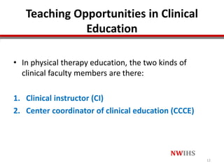 Teaching Opportunities in Clinical
Education
• In physical therapy education, the two kinds of
clinical faculty members are there:
1. Clinical instructor (CI)
2. Center coordinator of clinical education (CCCE)
12
 
