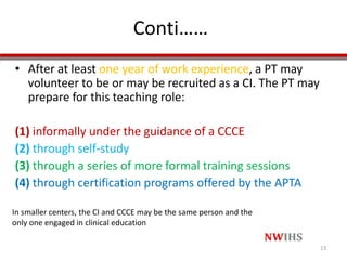Conti……
• After at least one year of work experience, a PT may
volunteer to be or may be recruited as a CI. The PT may
prepare for this teaching role:
(1) informally under the guidance of a CCCE
(2) through self-study
(3) through a series of more formal training sessions
(4) through certification programs offered by the APTA
13
In smaller centers, the CI and CCCE may be the same person and the
only one engaged in clinical education
 