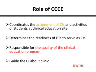 Role of CCCE
Coordinates the assignment of CIs and activities
of students at clinical education site.
Determines the readiness of PTs to serve as CIs.
Responsible for the quality of the clinical
education program
Guide the CI about clinic
14
 