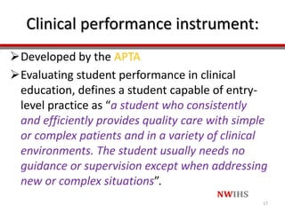 Clinical performance instrument:
Developed by the APTA
Evaluating student performance in clinical
education, defines a student capable of entry-
level practice as “a student who consistently
and efficiently provides quality care with simple
or complex patients and in a variety of clinical
environments. The student usually needs no
guidance or supervision except when addressing
new or complex situations”.
17
 