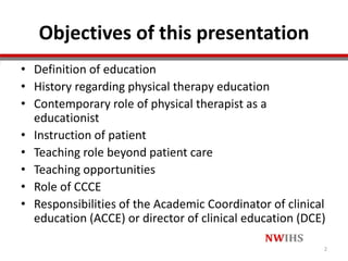 Objectives of this presentation
• Definition of education
• History regarding physical therapy education
• Contemporary role of physical therapist as a
educationist
• Instruction of patient
• Teaching role beyond patient care
• Teaching opportunities
• Role of CCCE
• Responsibilities of the Academic Coordinator of clinical
education (ACCE) or director of clinical education (DCE)
2
 