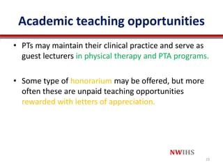 Academic teaching opportunities
• PTs may maintain their clinical practice and serve as
guest lecturers in physical therapy and PTA programs.
• Some type of honorarium may be offered, but more
often these are unpaid teaching opportunities
rewarded with letters of appreciation.
23
 