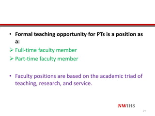 • Formal teaching opportunity for PTs is a position as
a:
 Full-time faculty member
 Part-time faculty member
• Faculty positions are based on the academic triad of
teaching, research, and service.
24
 