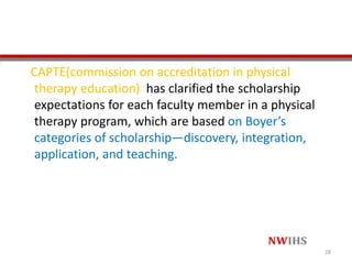 CAPTE(commission on accreditation in physical
therapy education) has clarified the scholarship
expectations for each faculty member in a physical
therapy program, which are based on Boyer’s
categories of scholarship—discovery, integration,
application, and teaching.
28
 
