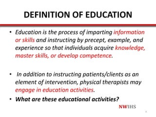 DEFINITION OF EDUCATION
• Education is the process of imparting information
or skills and instructing by precept, example, and
experience so that individuals acquire knowledge,
master skills, or develop competence.
• In addition to instructing patients/clients as an
element of intervention, physical therapists may
engage in education activities.
• What are these educational activities?
3
 
