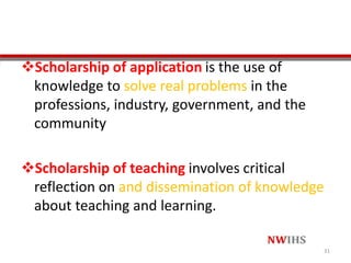 Scholarship of application is the use of
knowledge to solve real problems in the
professions, industry, government, and the
community
Scholarship of teaching involves critical
reflection on and dissemination of knowledge
about teaching and learning.
31
 