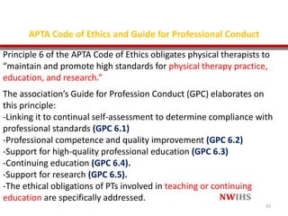 APTA Code of Ethics and Guide for Professional Conduct
Principle 6 of the APTA Code of Ethics obligates physical therapists to
“maintain and promote high standards for physical therapy practice,
education, and research.”
The association’s Guide for Profession Conduct (GPC) elaborates on
this principle:
-Linking it to continual self-assessment to determine compliance with
professional standards (GPC 6.1)
-Professional competence and quality improvement (GPC 6.2)
-Support for high-quality professional education (GPC 6.3)
-Continuing education (GPC 6.4).
-Support for research (GPC 6.5).
-The ethical obligations of PTs involved in teaching or continuing
education are specifically addressed.
35
 