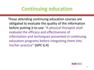 Continuing education
Those attending continuing education courses are
obligated to evaluate the quality of the information
before putting it to use: “A physical therapist shall
evaluate the efficacy and effectiveness of
information and techniques presented in continuing
education programs before integrating them into
his/her practice” (GPC 6.4)
36
 