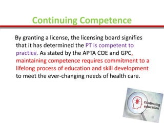 Continuing Competence
By granting a license, the licensing board signifies
that it has determined the PT is competent to
practice. As stated by the APTA COE and GPC,
maintaining competence requires commitment to a
lifelong process of education and skill development
to meet the ever-changing needs of health care.
37
 