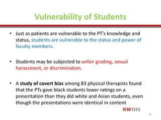 Vulnerability of Students
• Just as patients are vulnerable to the PT’s knowledge and
status, students are vulnerable to the status and power of
faculty members.
• Students may be subjected to unfair grading, sexual
harassment, or discrimination.
• A study of covert bias among 83 physical therapists found
that the PTs gave black students lower ratings on a
presentation than they did white and Asian students, even
though the presentations were identical in content
39
 