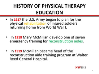 HISTORY OF PHYSICAL THERAPY
EDUCATION
• In 1917 the U.S. Army began to plan for the
physical rehabilitation of injured soldiers
returning home from World War I.
• In 1918 Mary McMillan develop one of seven
emergency training for reconstruction aides.
• In 1919 McMillan became head of the
reconstruction aide training program at Walter
Reed General Hospital.
4
 