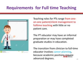 Requirements for Full time Teaching
Teaching roles for PTs range from one-
on-one patient/client management to
fulltime teaching with little or no
patient care.
The PT educator may have an informal
preparation or may have completed
graduate studies in education.
The transition from clinician to full-time
educator involves career planning,
because academic positions require
advanced degrees. 40
 