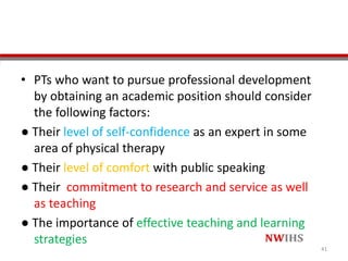 • PTs who want to pursue professional development
by obtaining an academic position should consider
the following factors:
● Their level of self-confidence as an expert in some
area of physical therapy
● Their level of comfort with public speaking
● Their commitment to research and service as well
as teaching
● The importance of effective teaching and learning
strategies
41
 
