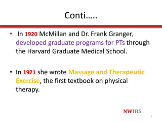 Conti…..
• In 1920 McMillan and Dr. Frank Granger,
developed graduate programs for PTs through
the Harvard Graduate Medical School.
• In 1921 she wrote Massage and Therapeutic
Exercise, the first textbook on physical
therapy.
5
 