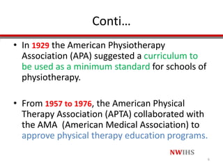 Conti…
• In 1929 the American Physiotherapy
Association (APA) suggested a curriculum to
be used as a minimum standard for schools of
physiotherapy.
• From 1957 to 1976, the American Physical
Therapy Association (APTA) collaborated with
the AMA (American Medical Association) to
approve physical therapy education programs.
6
 