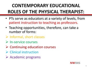 CONTEMPORARY EDUCATIONAL
ROLES OF THE PHYSICAL THERAPIST:
• PTs serve as educators at a variety of levels, from
patient instruction to teaching as professors.
• Teaching opportunities, therefore, can take a
number of forms:
 Informal, short classes
 In-service courses
 Continuing education courses
 Clinical instruction
 Academic programs
8
 